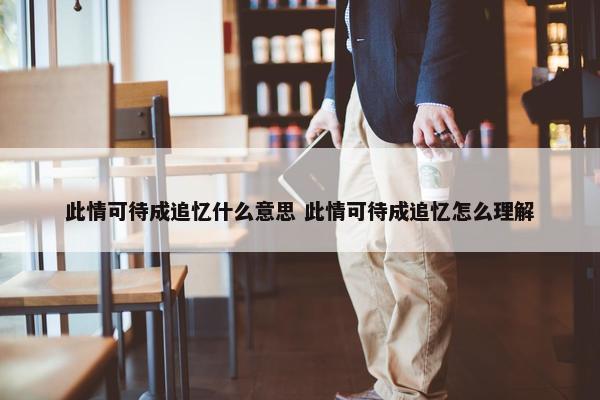 此情可待成追忆什么意思 此情可待成追忆怎么理解