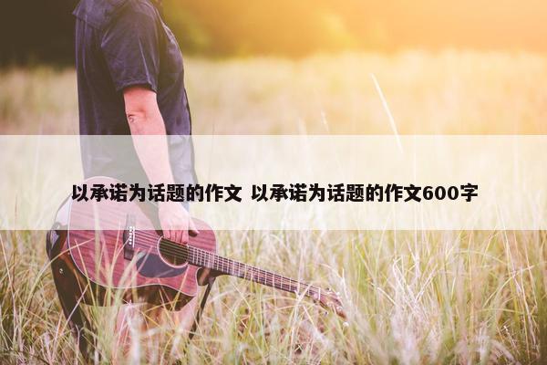 以承诺为话题的作文 以承诺为话题的作文600字