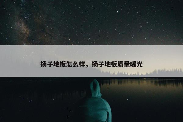 扬子地板怎么样，扬子地板质量曝光