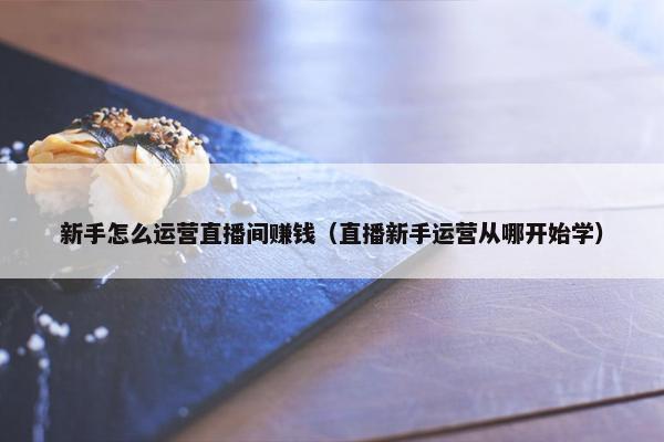 新手怎么运营直播间赚钱（直播新手运营从哪开始学）