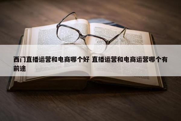 西门直播运营和电商哪个好 直播运营和电商运营哪个有前途