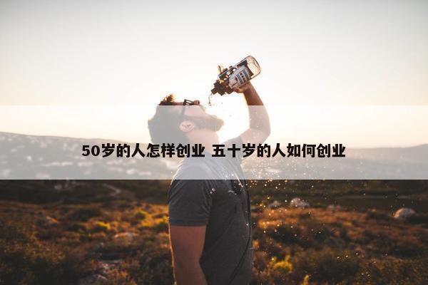 50岁的人怎样创业 五十岁的人如何创业