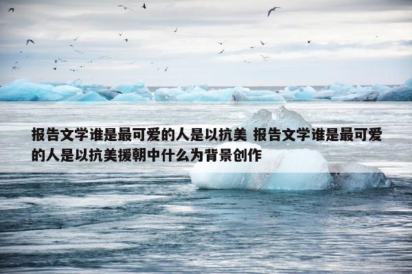 报告文学谁是最可爱的人是以抗美 报告文学谁是最可爱的人是以抗美援朝中什么为背景创作