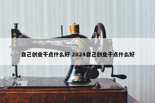 自己创业干点什么好 2024自己创业干点什么好