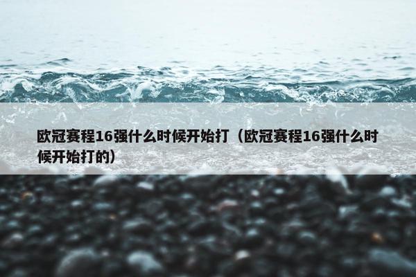 欧冠赛程16强什么时候开始打（欧冠赛程16强什么时候开始打的）