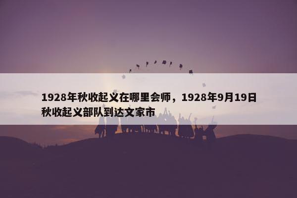 1928年秋收起义在哪里会师，1928年9月19日秋收起义部队到达文家市