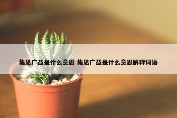 集思广益是什么意思 集思广益是什么意思解释词语