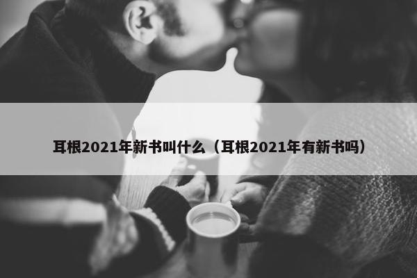 耳根2021年新书叫什么（耳根2021年有新书吗）