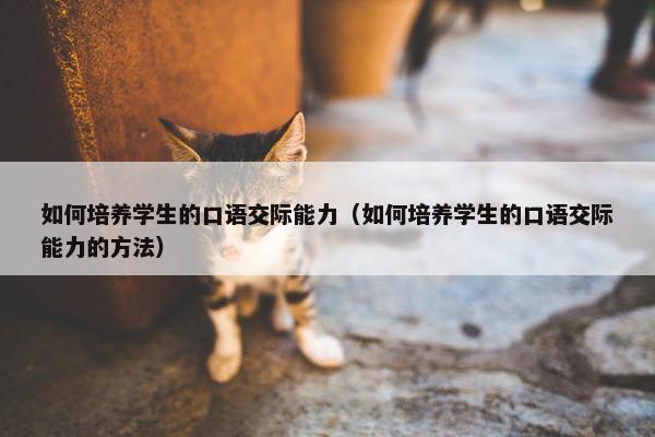 如何培养学生的口语交际能力（如何培养学生的口语交际能力的方法）