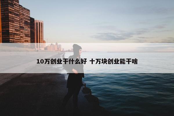 10万创业干什么好 十万块创业能干啥