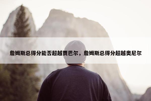 詹姆斯总得分能否超越贾巴尔，詹姆斯总得分超越奥尼尔