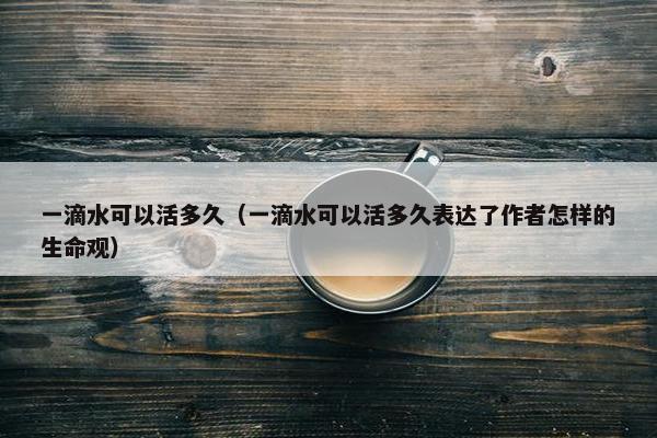 一滴水可以活多久（一滴水可以活多久表达了作者怎样的生命观）