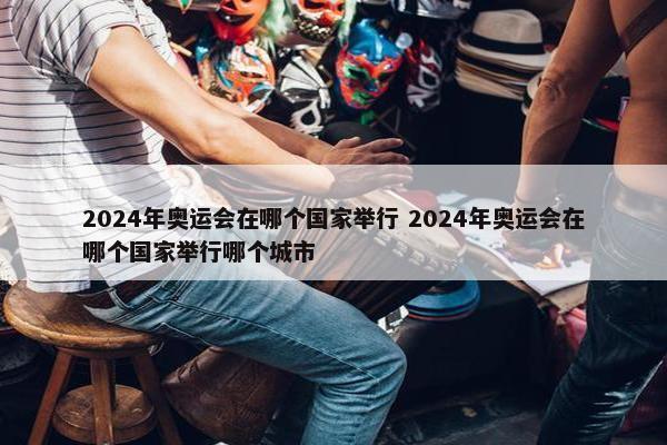 2024年奥运会在哪个国家举行 2024年奥运会在哪个国家举行哪个城市