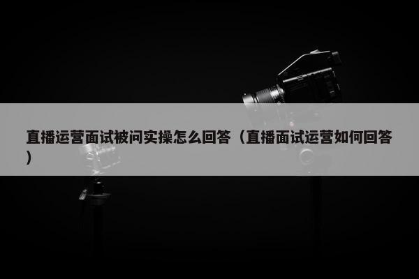 直播运营面试被问实操怎么回答（直播面试运营如何回答）