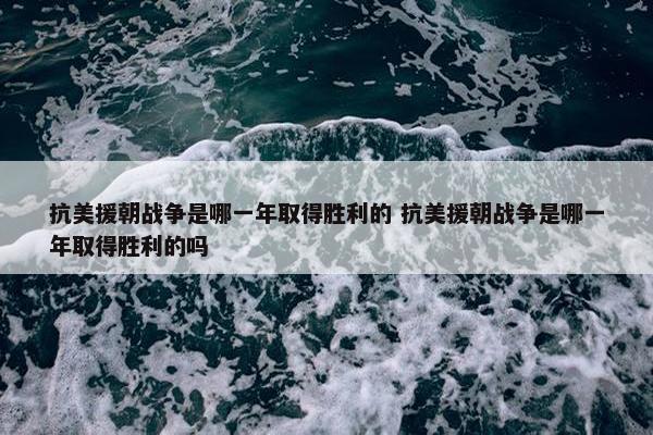 抗美援朝战争是哪一年取得胜利的 抗美援朝战争是哪一年取得胜利的吗