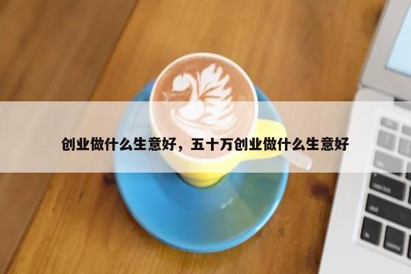 创业做什么生意好，五十万创业做什么生意好