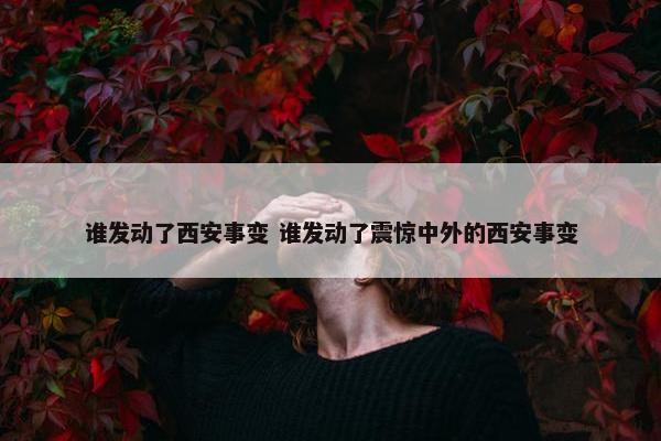 谁发动了西安事变 谁发动了震惊中外的西安事变