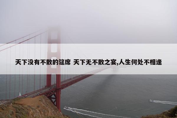 天下没有不散的筵席 天下无不散之宴,人生何处不相逢