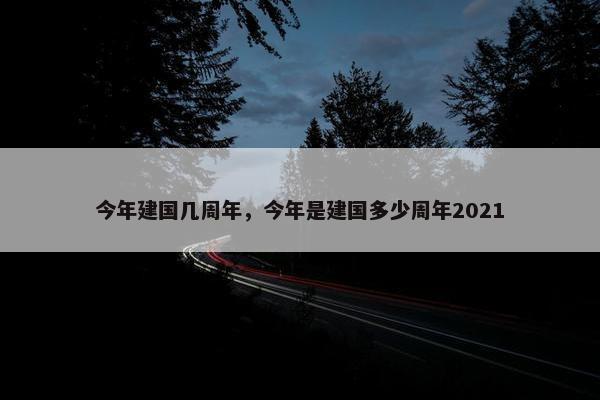 今年建国几周年，今年是建国多少周年2021