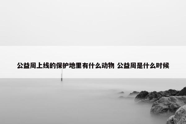 公益周上线的保护地里有什么动物 公益周是什么时候