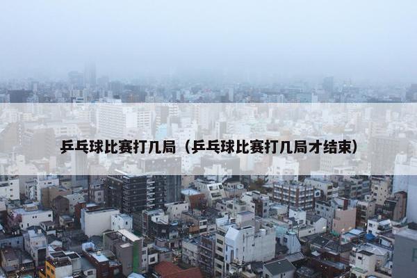 乒乓球比赛打几局（乒乓球比赛打几局才结束）