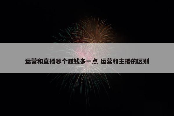 运营和直播哪个赚钱多一点 运营和主播的区别