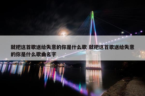 就把这首歌送给失意的你是什么歌 就把这首歌送给失意的你是什么歌曲名字