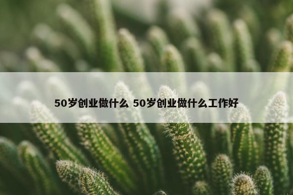 50岁创业做什么 50岁创业做什么工作好