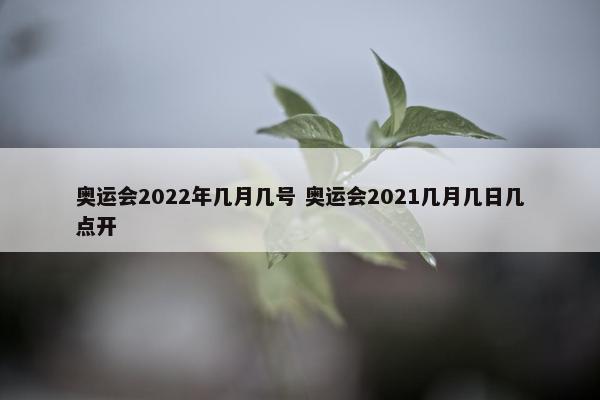 奥运会2022年几月几号 奥运会2021几月几日几点开