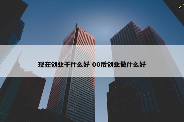 现在创业干什么好 00后创业做什么好