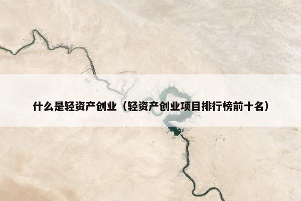 什么是轻资产创业（轻资产创业项目排行榜前十名）