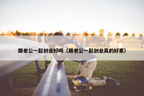 跟老公一起创业好吗（跟老公一起创业真的好累）