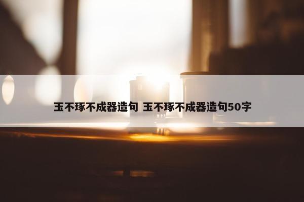 玉不琢不成器造句 玉不琢不成器造句50字