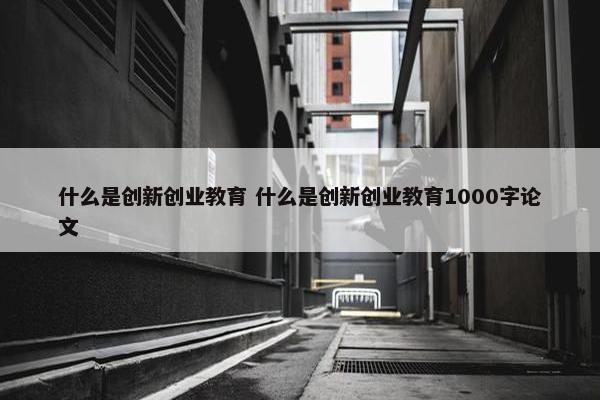 什么是创新创业教育 什么是创新创业教育1000字论文