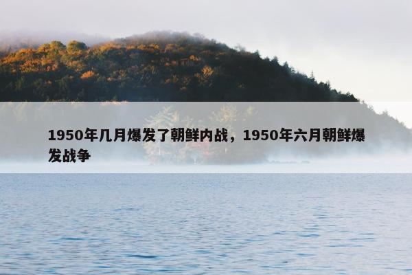 1950年几月爆发了朝鲜内战，1950年六月朝鲜爆发战争