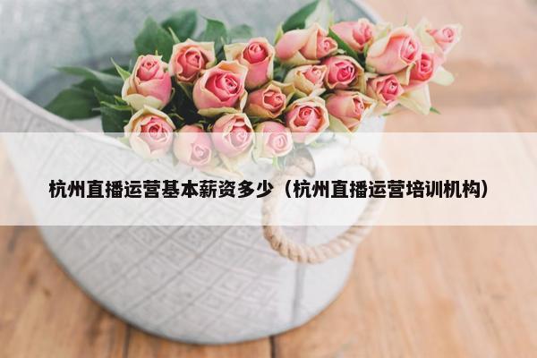 杭州直播运营基本薪资多少（杭州直播运营培训机构）