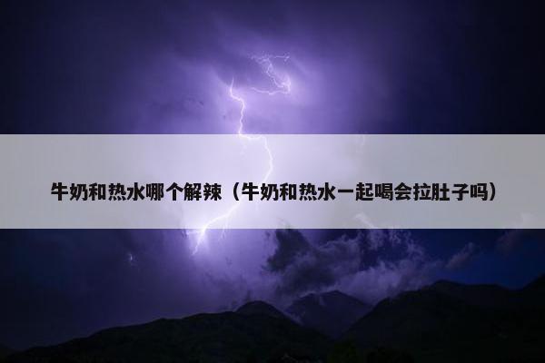 牛奶和热水哪个解辣（牛奶和热水一起喝会拉肚子吗）