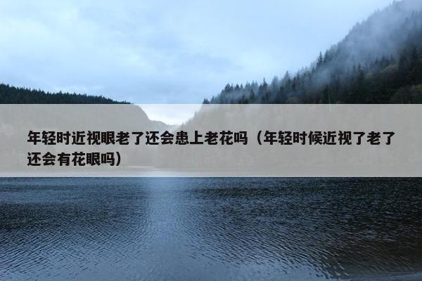 年轻时近视眼老了还会患上老花吗（年轻时候近视了老了还会有花眼吗）