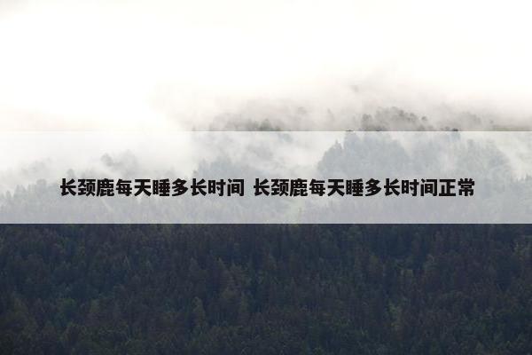 长颈鹿每天睡多长时间 长颈鹿每天睡多长时间正常