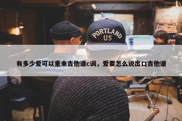 有多少爱可以重来吉他谱c调，爱要怎么说出口吉他谱