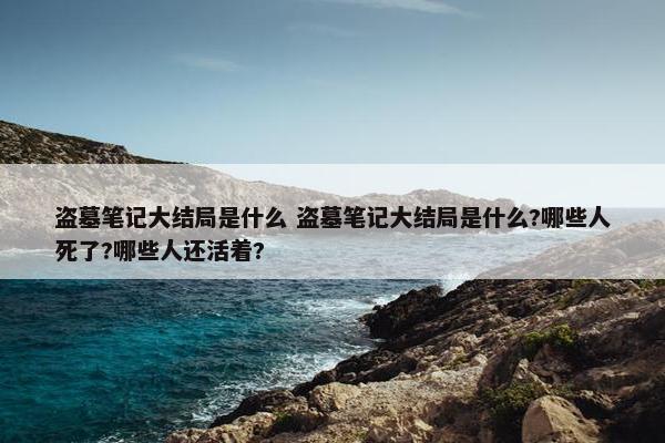 盗墓笔记大结局是什么 盗墓笔记大结局是什么?哪些人死了?哪些人还活着?