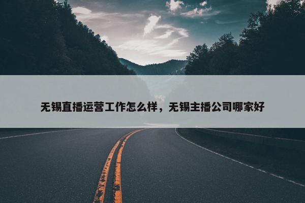 无锡直播运营工作怎么样，无锡主播公司哪家好