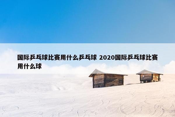 国际乒乓球比赛用什么乒乓球 2020国际乒乓球比赛用什么球