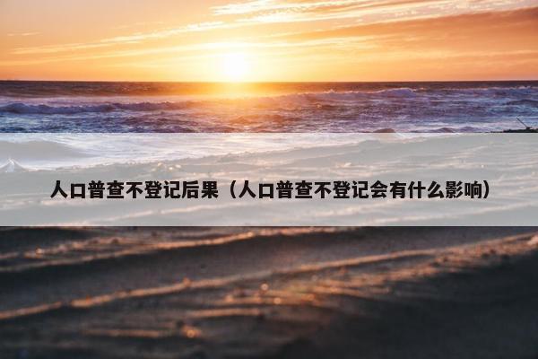 人口普查不登记后果（人口普查不登记会有什么影响）