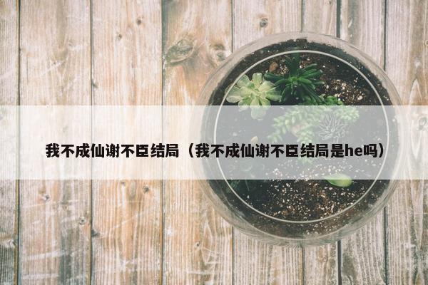 我不成仙谢不臣结局（我不成仙谢不臣结局是he吗）