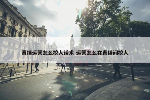 直播运营怎么挖人话术 运营怎么在直播间挖人