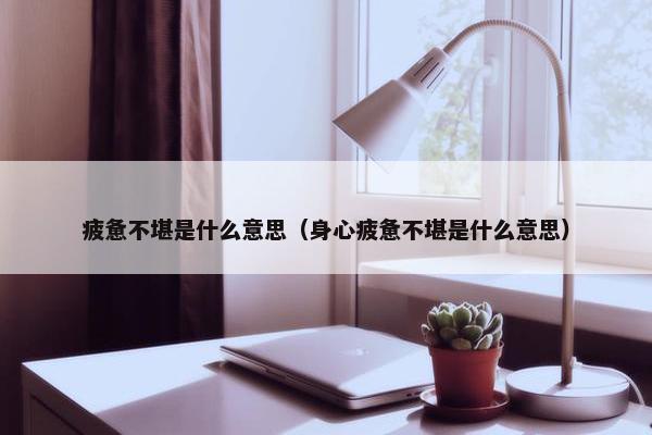 疲惫不堪是什么意思（身心疲惫不堪是什么意思）