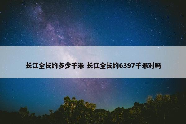 长江全长约多少千米 长江全长约6397千米对吗