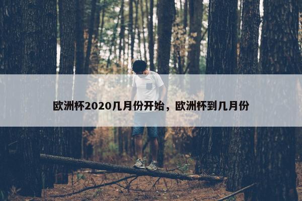 欧洲杯2020几月份开始，欧洲杯到几月份