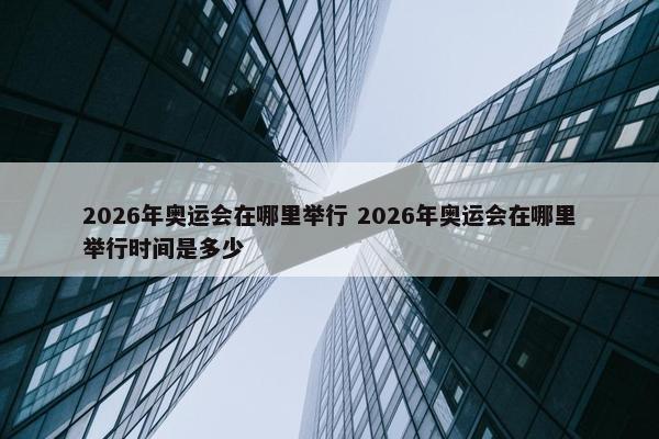 2026年奥运会在哪里举行 2026年奥运会在哪里举行时间是多少